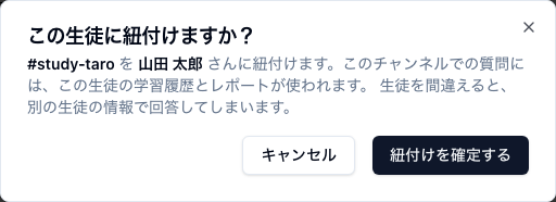 「この生徒に紐付けますか？」という確認ダイアログ。本文にチャンネル名「#study-taro」と生徒名「山田 太郎」が太字で入り、「このチャンネルでの質問には、この生徒の学習履歴とレポートが使われます。生徒を間違えると、別の生徒の情報で回答してしまいます。」と書かれている。下部に「キャンセル」と「紐付けを確定する」のボタンがある